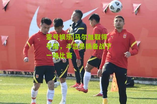 马尔加取得平局，斗志昂扬备战下一场比赛